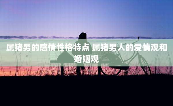 属猪男的感情性格特点 属猪男人的爱情观和婚姻观