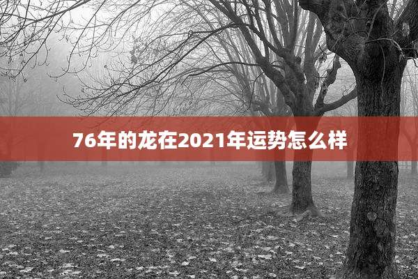 76年的龙在2021年运势怎么样