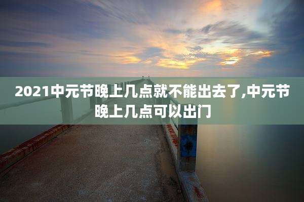 2021中元节晚上几点就不能出去了,中元节晚上几点可以出门