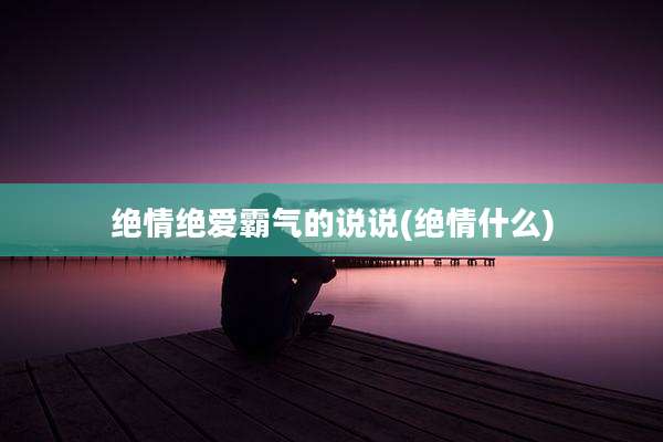 绝情绝爱霸气的说说(绝情什么)