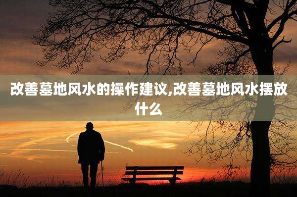 改善墓地风水的操作建议,改善墓地风水摆放什么