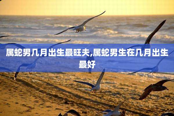 属蛇男几月出生最旺夫,属蛇男生在几月出生最好