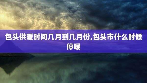 包头供暖时间几月到几月份,包头市什么时候停暖