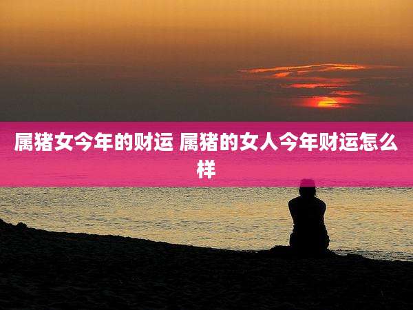 属猪女今年的财运 属猪的女人今年财运怎么样