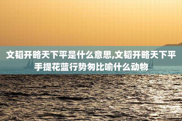文韬开略天下平是什么意思,文韬开略天下平手提花蓝行势匆比喻什么动物