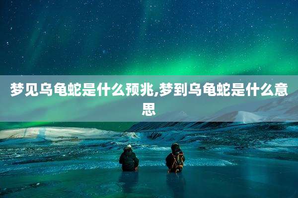 梦见乌龟蛇是什么预兆,梦到乌龟蛇是什么意思