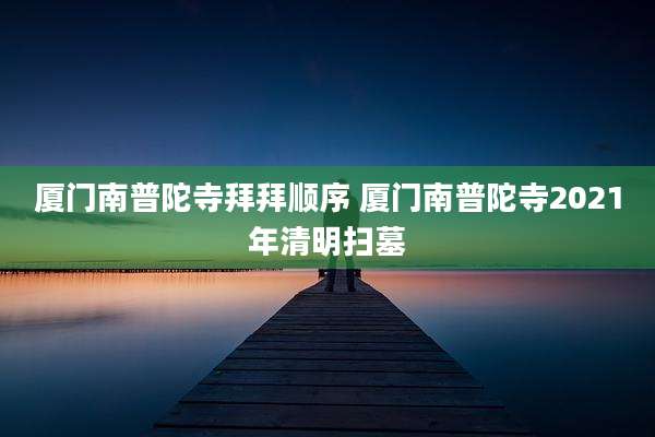 厦门南普陀寺拜拜顺序 厦门南普陀寺2021年清明扫墓
