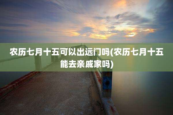 农历七月十五可以出远门吗(农历七月十五能去亲戚家吗)