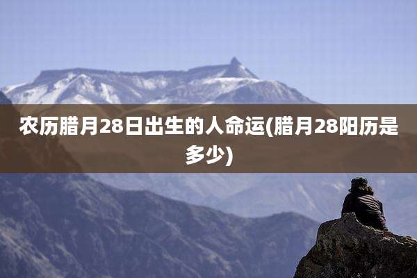 农历腊月28日出生的人命运(腊月28阳历是多少)