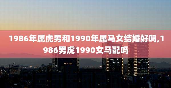 1986年属虎男和1990年属马女结婚好吗,1986男虎1990女马配吗