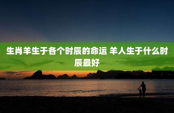 生肖羊生于各个时辰的命运 羊人生于什么时辰最好