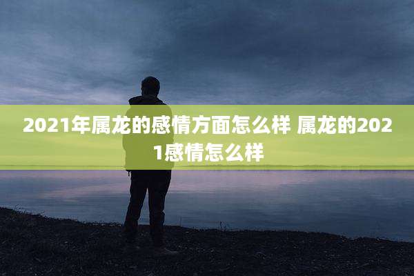 2021年属龙的感情方面怎么样 属龙的2021感情怎么样