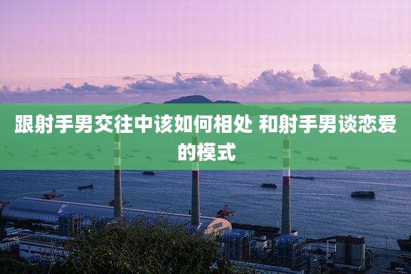 跟射手男交往中该如何相处 和射手男谈恋爱的模式