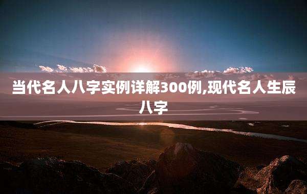 当代名人八字实例详解300例,现代名人生辰八字