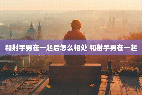 和射手男在一起后怎么相处 和射手男在一起