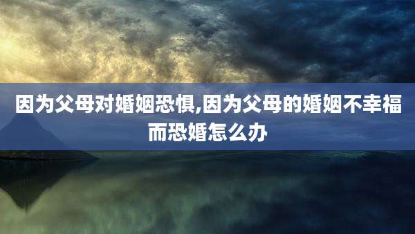 因为父母对婚姻恐惧,因为父母的婚姻不幸福而恐婚怎么办