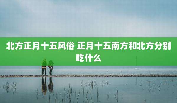 北方正月十五风俗 正月十五南方和北方分别吃什么