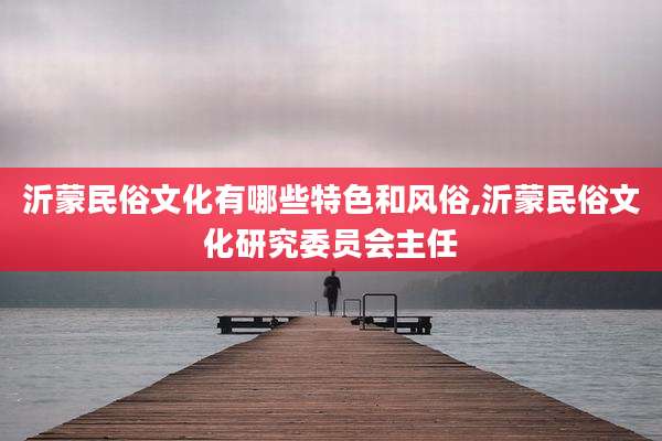 沂蒙民俗文化有哪些特色和风俗,沂蒙民俗文化研究委员会主任