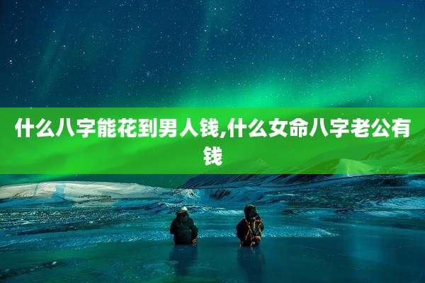 什么八字能花到男人钱,什么女命八字老公有钱