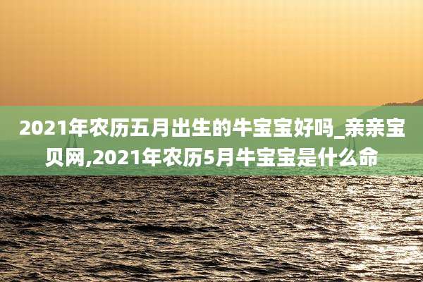 2021年农历五月出生的牛宝宝好吗_亲亲宝贝网,2021年农历5月牛宝宝是什么命