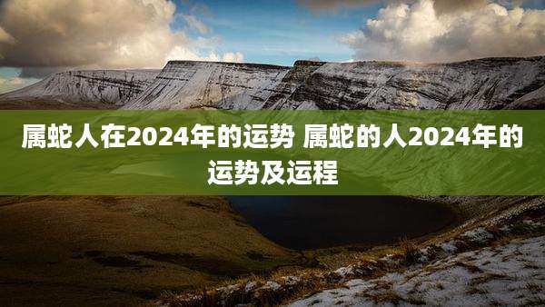 属蛇人在2024年的运势 属蛇的人2024年的运势及运程