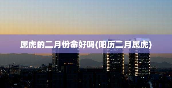 属虎的二月份命好吗(阳历二月属虎)
