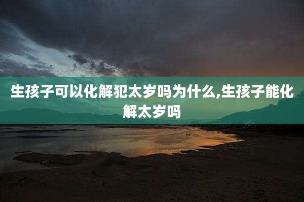 生孩子可以化解犯太岁吗为什么,生孩子能化解太岁吗