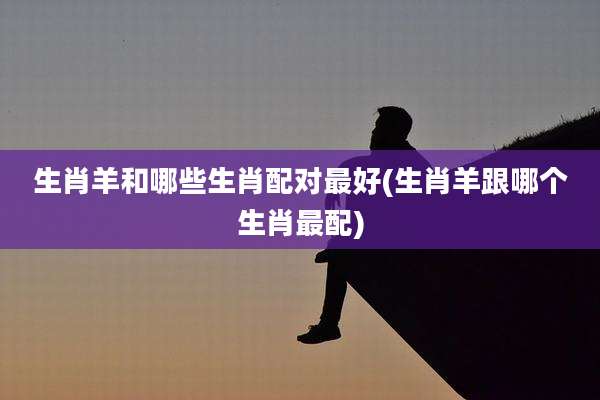 生肖羊和哪些生肖配对最好(生肖羊跟哪个生肖最配)