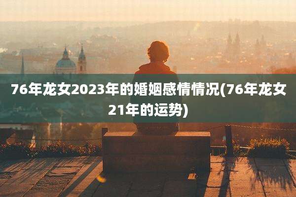76年龙女2023年的婚姻感情情况(76年龙女21年的运势)