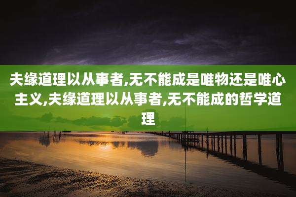 夫缘道理以从事者,无不能成是唯物还是唯心主义,夫缘道理以从事者,无不能成的哲学道理