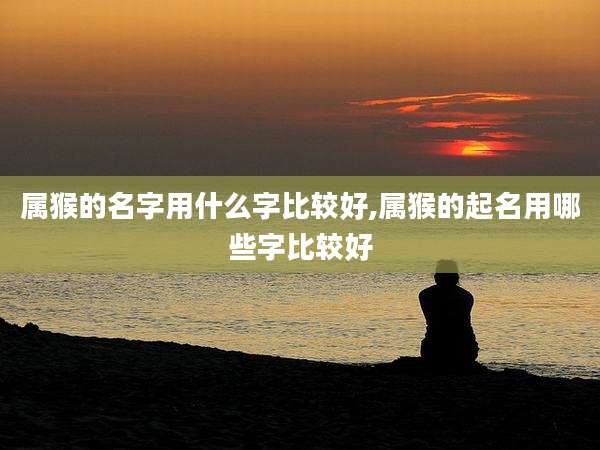 属猴的名字用什么字比较好,属猴的起名用哪些字比较好