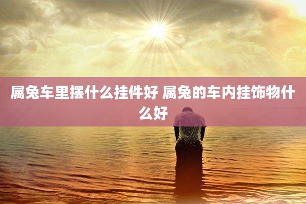 属兔车里摆什么挂件好 属兔的车内挂饰物什么好