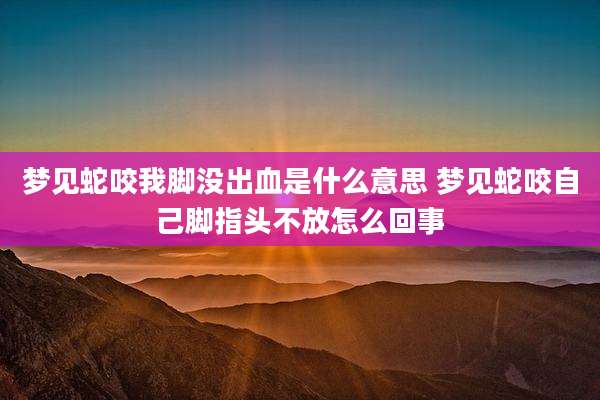 梦见蛇咬我脚没出血是什么意思 梦见蛇咬自己脚指头不放怎么回事
