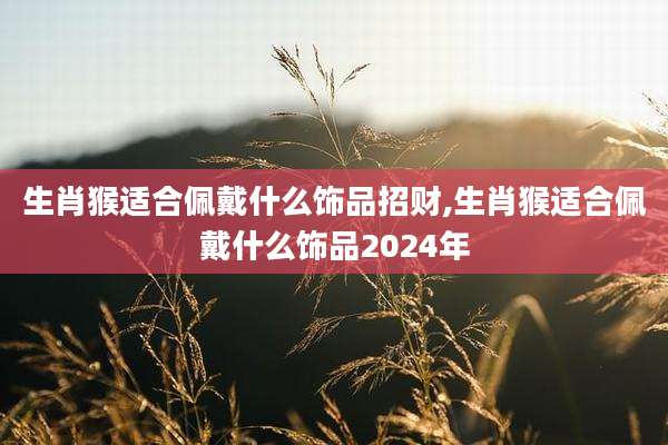 生肖猴适合佩戴什么饰品招财,生肖猴适合佩戴什么饰品2024年