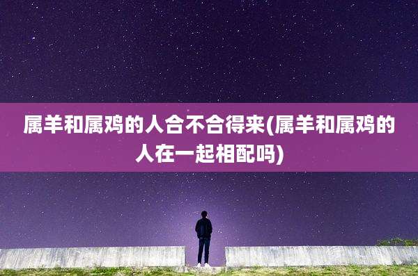 属羊和属鸡的人合不合得来(属羊和属鸡的人在一起相配吗)