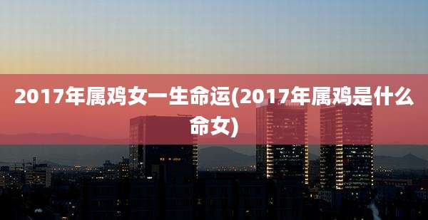 2017年属鸡女一生命运(2017年属鸡是什么命女)