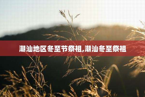 潮汕地区冬至节祭祖,潮汕冬至祭祖