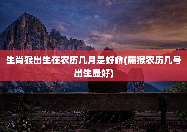 生肖猴出生在农历几月是好命(属猴农历几号出生最好)