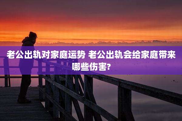 老公出轨对家庭运势 老公出轨会给家庭带来哪些伤害?