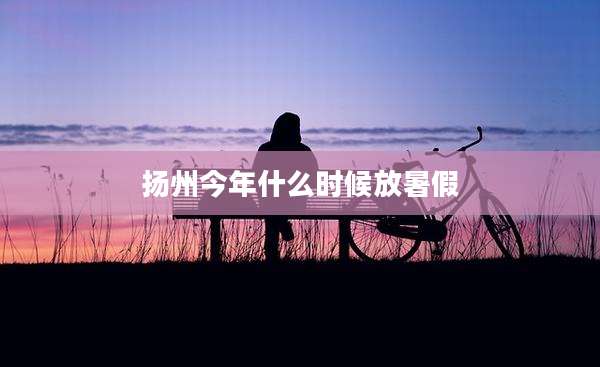扬州今年什么时候放暑假