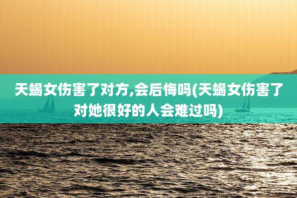 天蝎女伤害了对方,会后悔吗(天蝎女伤害了对她很好的人会难过吗)