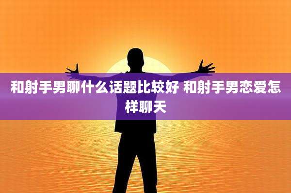 和射手男聊什么话题比较好 和射手男恋爱怎样聊天