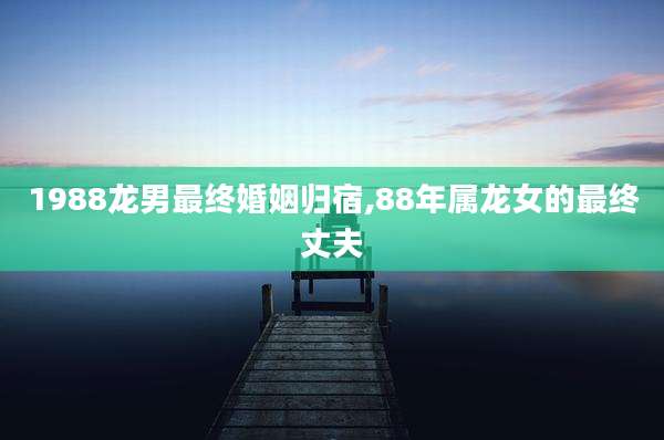 1988龙男最终婚姻归宿,88年属龙女的最终丈夫