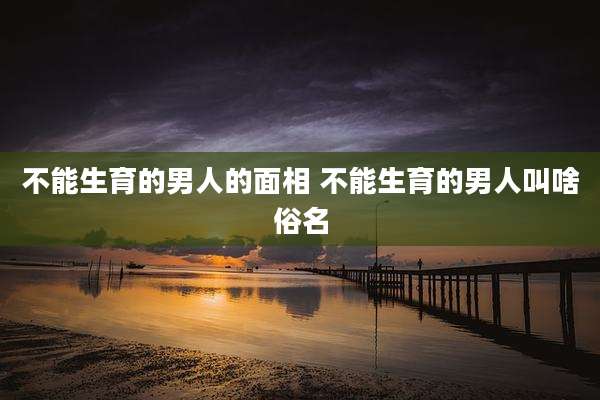 不能生育的男人的面相 不能生育的男人叫啥俗名