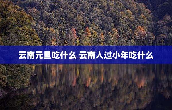 云南元旦吃什么 云南人过小年吃什么