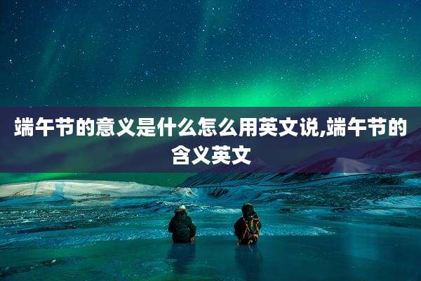 端午节的意义是什么怎么用英文说,端午节的含义英文