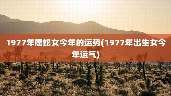 1977年属蛇女今年的运势(1977年出生女今年运气)