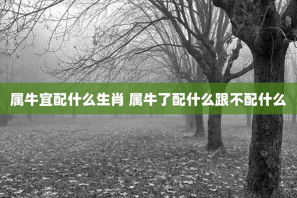 属牛宜配什么生肖 属牛了配什么跟不配什么