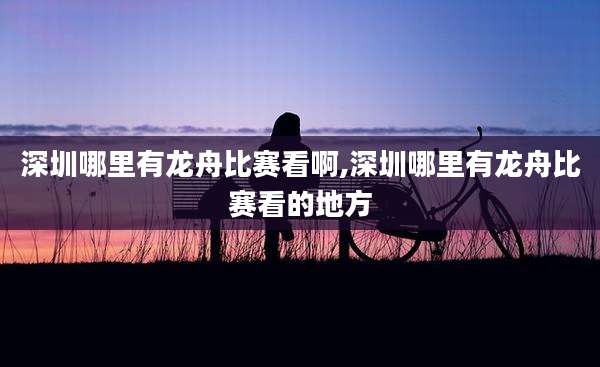 深圳哪里有龙舟比赛看啊,深圳哪里有龙舟比赛看的地方