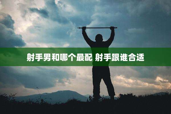 射手男和哪个最配 射手跟谁合适